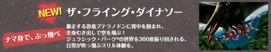 NEW!ザ・フライング・ダイナソー ナマ身で、ぶっ飛べ 暴走する恐竜プテラノドンに背中を掴まれ、全身むき出しで空を飛ぶ!ジュラシック・パーク®の世界を360度振り回される、日常が吹っ飛ぶスリル体験を。
