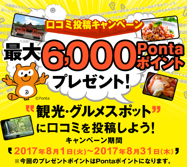 口コミ投稿キャンペーン 最大6,000Pontaポイントプレゼント! 観光・グルメスポットに口コミを投稿しよう!キャンペーン期間:2017年8月1日(火)〜2017年8月31日(木)※今回のプレゼントポイントはPontaポイントになります。