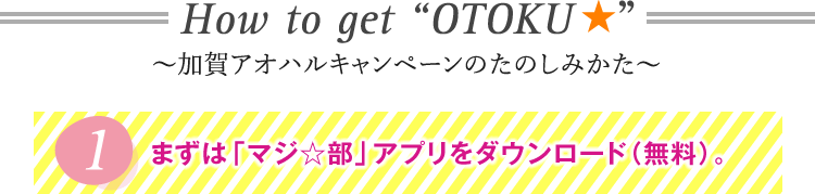 How to get “OTOKU ★”〜加賀アオハルキャンペーンのたのしみかた〜1まずは「マジ☆部」アプリをダウンロード（無料）。
