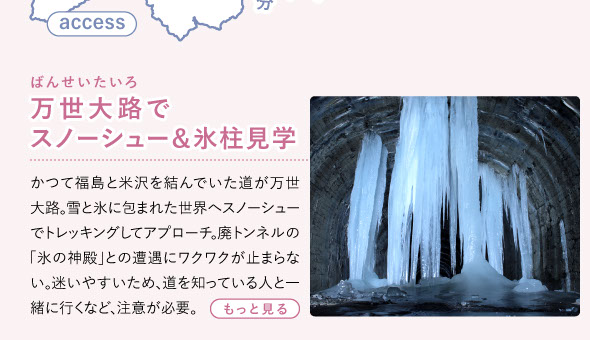 かつて福島と米沢を結んでいた道が万世大路。雪と氷に包まれた世界へスノーシューでトレッキングしてアプローチ。廃トンネルの「氷の神殿」との遭遇にワクワクが止まらない。迷いやすいため、道を知っている人と一緒に行くなど、注意が必要。